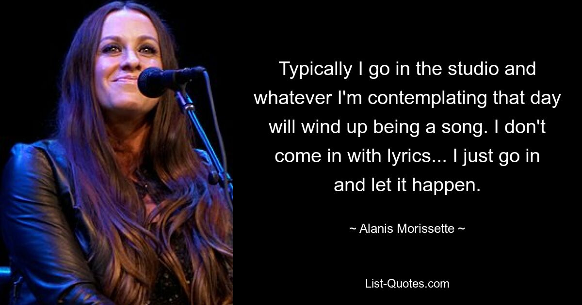 Typically I go in the studio and whatever I'm contemplating that day will wind up being a song. I don't come in with lyrics... I just go in and let it happen. — © Alanis Morissette