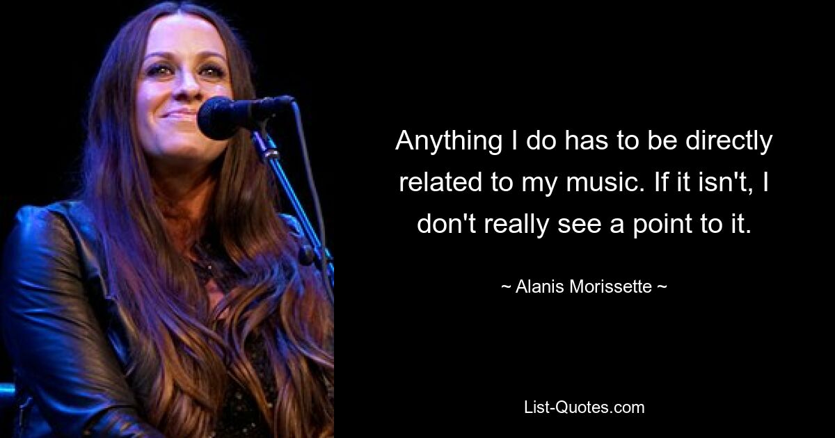 Anything I do has to be directly related to my music. If it isn't, I don't really see a point to it. — © Alanis Morissette