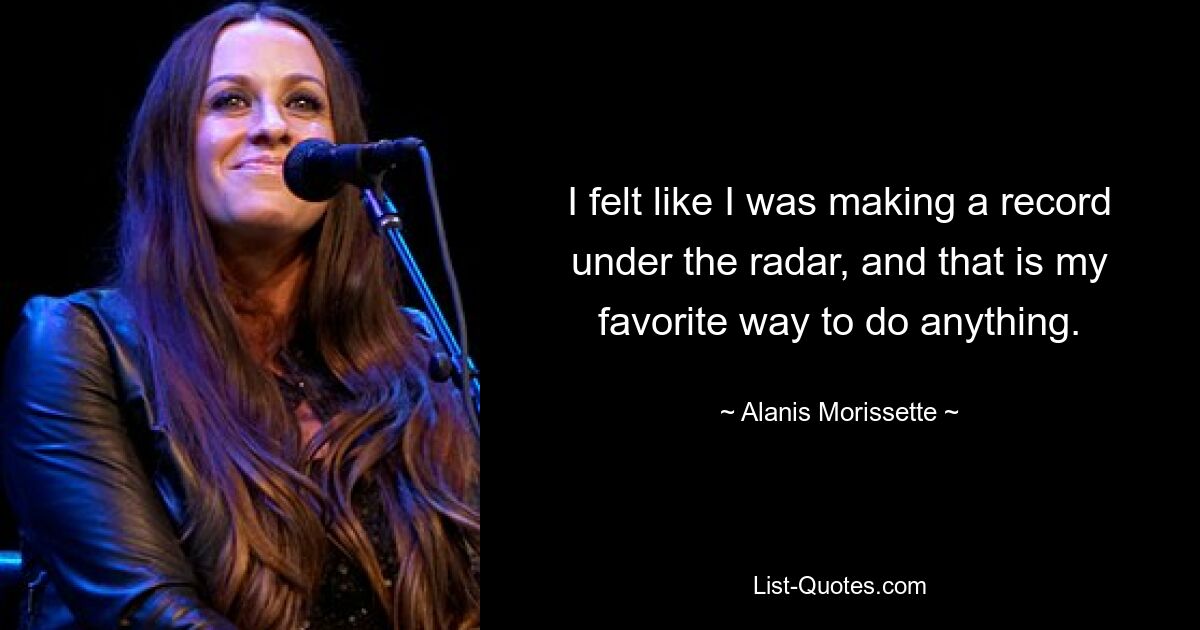 I felt like I was making a record under the radar, and that is my favorite way to do anything. — © Alanis Morissette