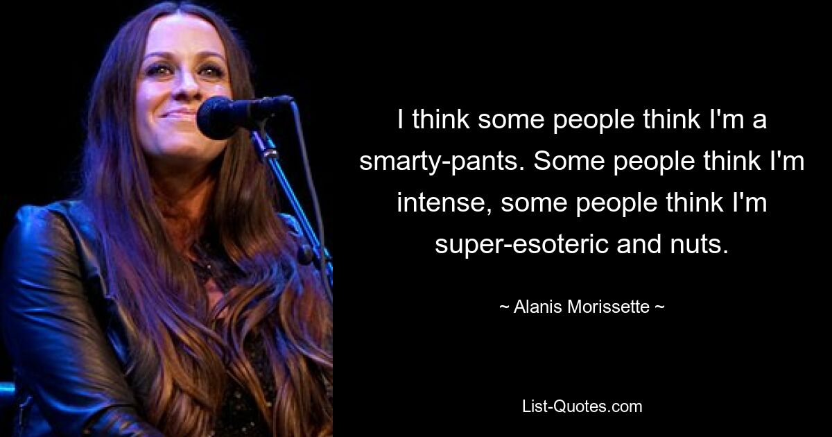 I think some people think I'm a smarty-pants. Some people think I'm intense, some people think I'm super-esoteric and nuts. — © Alanis Morissette