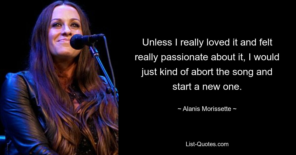 Unless I really loved it and felt really passionate about it, I would just kind of abort the song and start a new one. — © Alanis Morissette