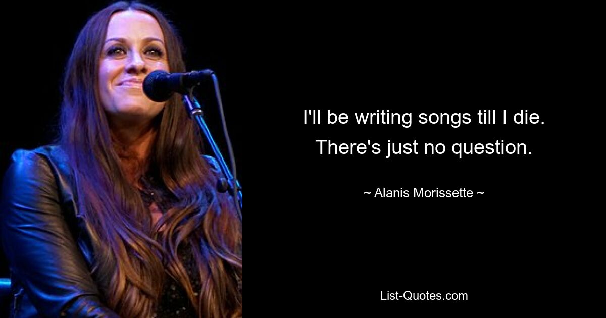 I'll be writing songs till I die. There's just no question. — © Alanis Morissette