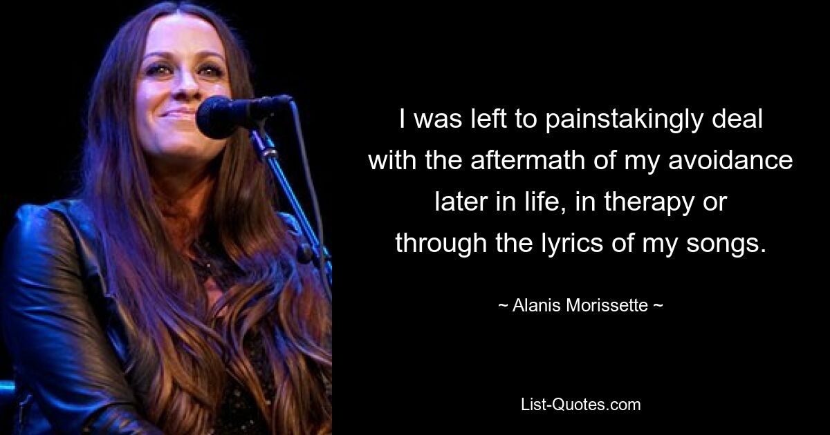 I was left to painstakingly deal with the aftermath of my avoidance later in life, in therapy or through the lyrics of my songs. — © Alanis Morissette