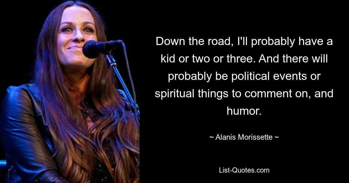 Down the road, I'll probably have a kid or two or three. And there will probably be political events or spiritual things to comment on, and humor. — © Alanis Morissette