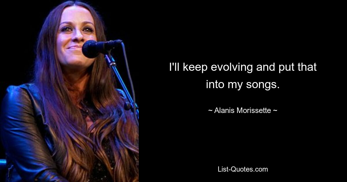 I'll keep evolving and put that into my songs. — © Alanis Morissette