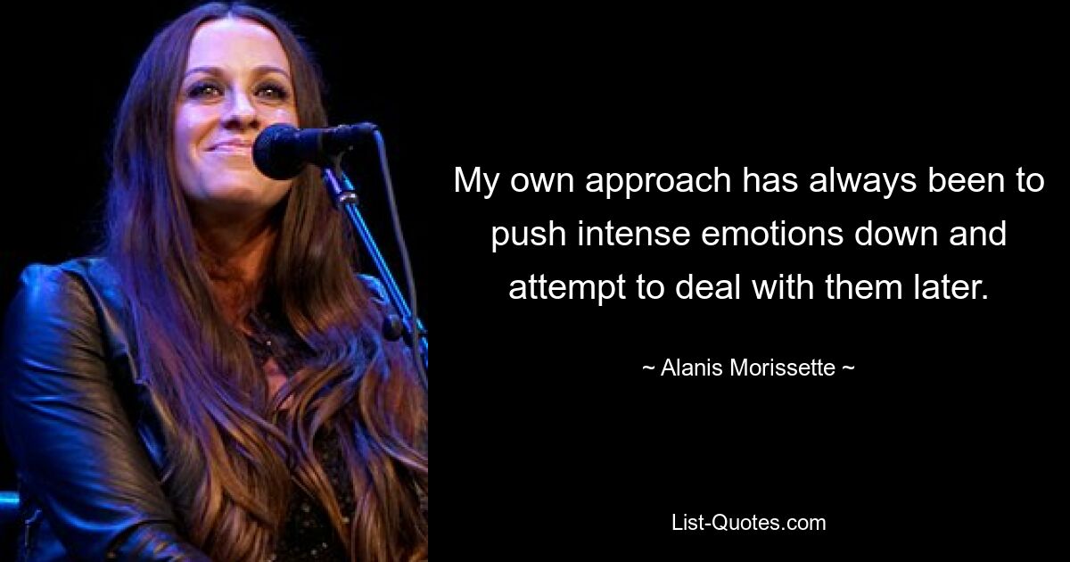 My own approach has always been to push intense emotions down and attempt to deal with them later. — © Alanis Morissette