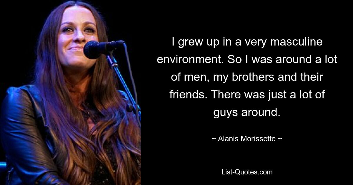 I grew up in a very masculine environment. So I was around a lot of men, my brothers and their friends. There was just a lot of guys around. — © Alanis Morissette