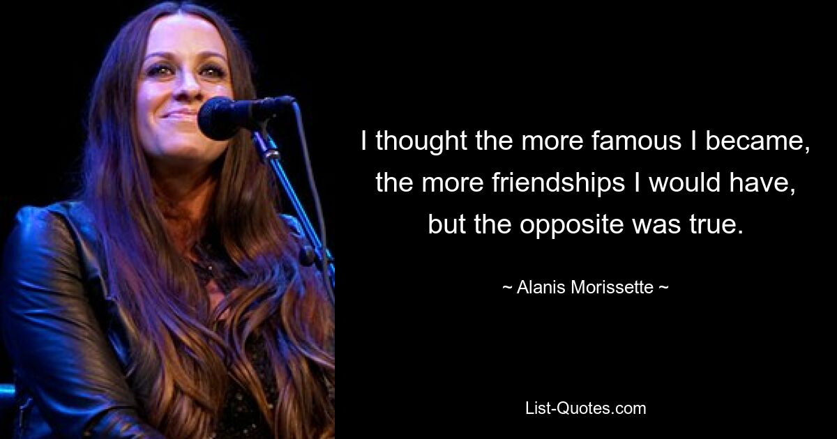 I thought the more famous I became, the more friendships I would have, but the opposite was true. — © Alanis Morissette