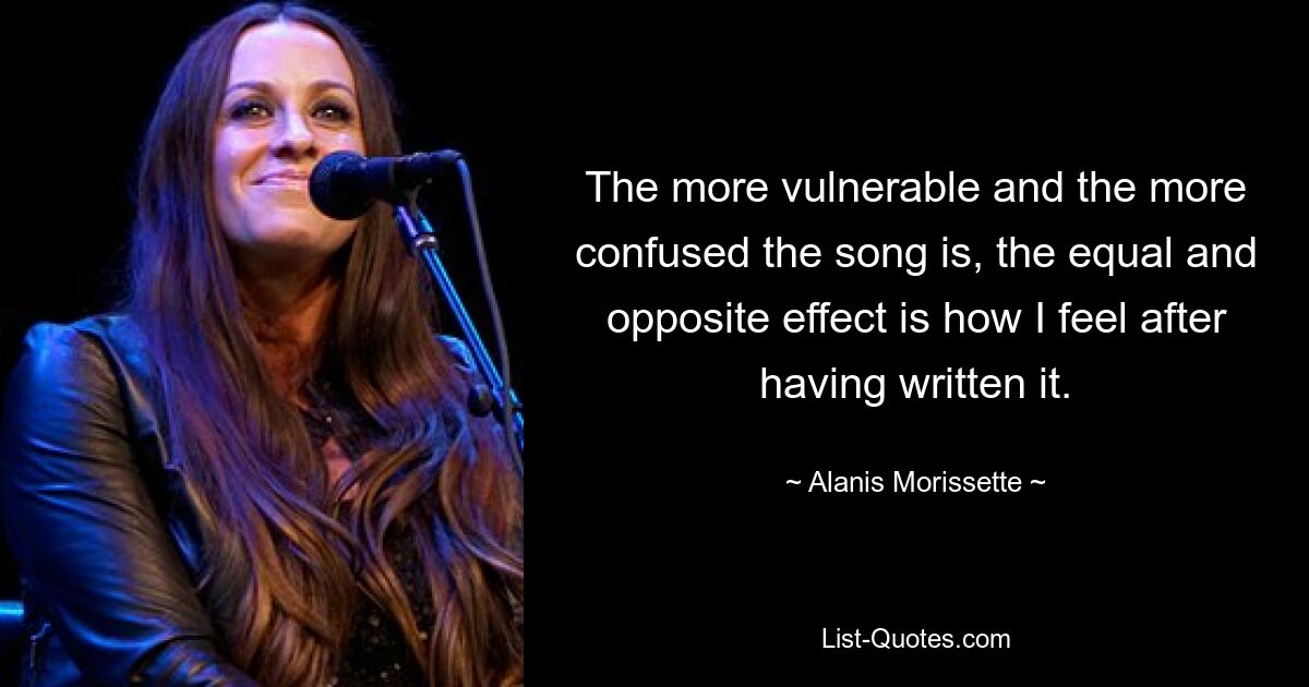 The more vulnerable and the more confused the song is, the equal and opposite effect is how I feel after having written it. — © Alanis Morissette