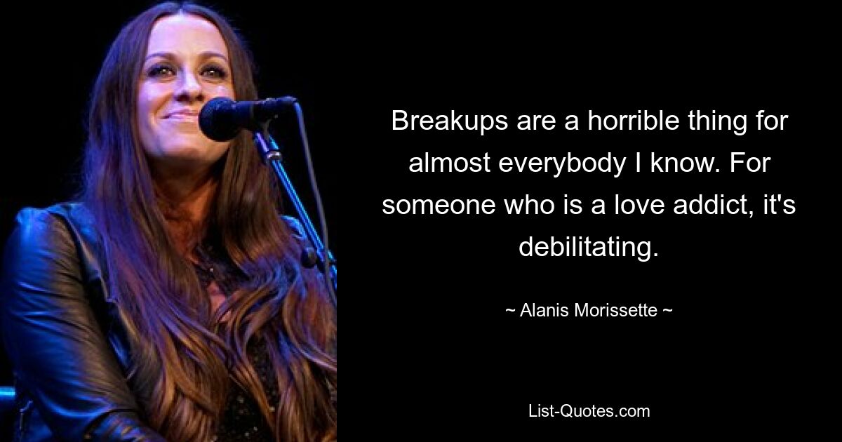 Breakups are a horrible thing for almost everybody I know. For someone who is a love addict, it's debilitating. — © Alanis Morissette