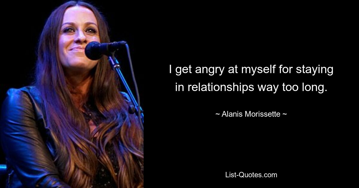 I get angry at myself for staying in relationships way too long. — © Alanis Morissette