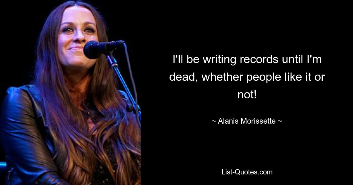 I'll be writing records until I'm dead, whether people like it or not! — © Alanis Morissette