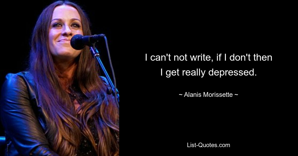 I can't not write, if I don't then I get really depressed. — © Alanis Morissette