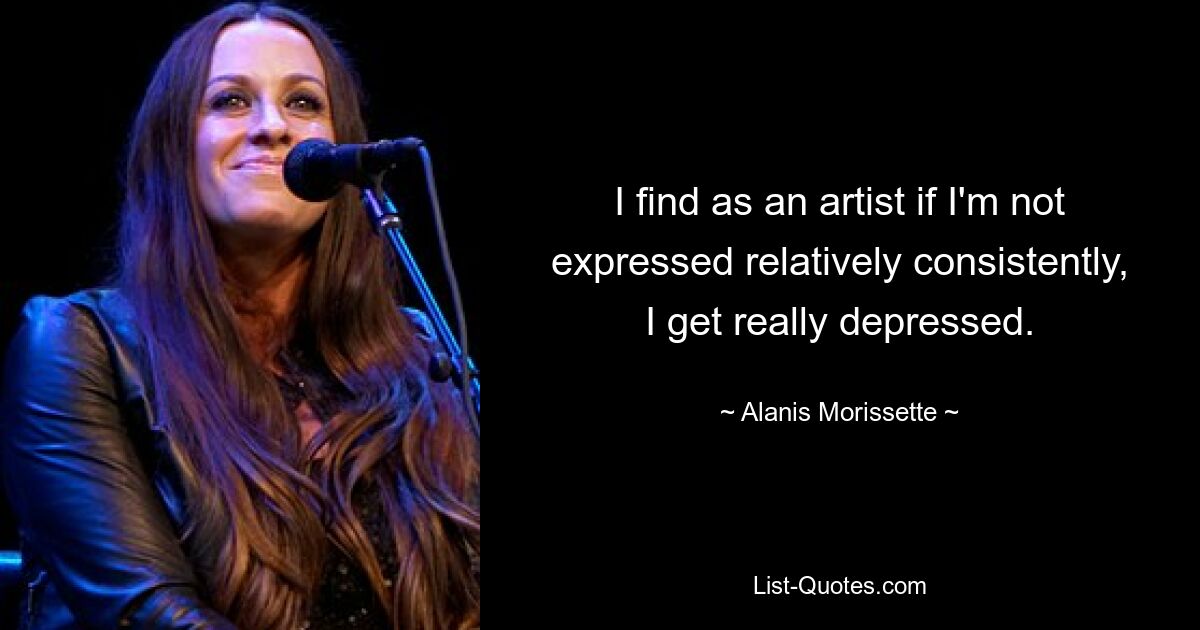 I find as an artist if I'm not expressed relatively consistently, I get really depressed. — © Alanis Morissette