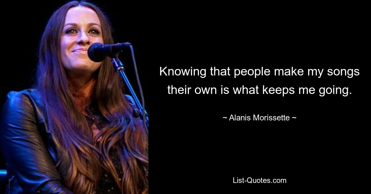 Knowing that people make my songs their own is what keeps me going. — © Alanis Morissette