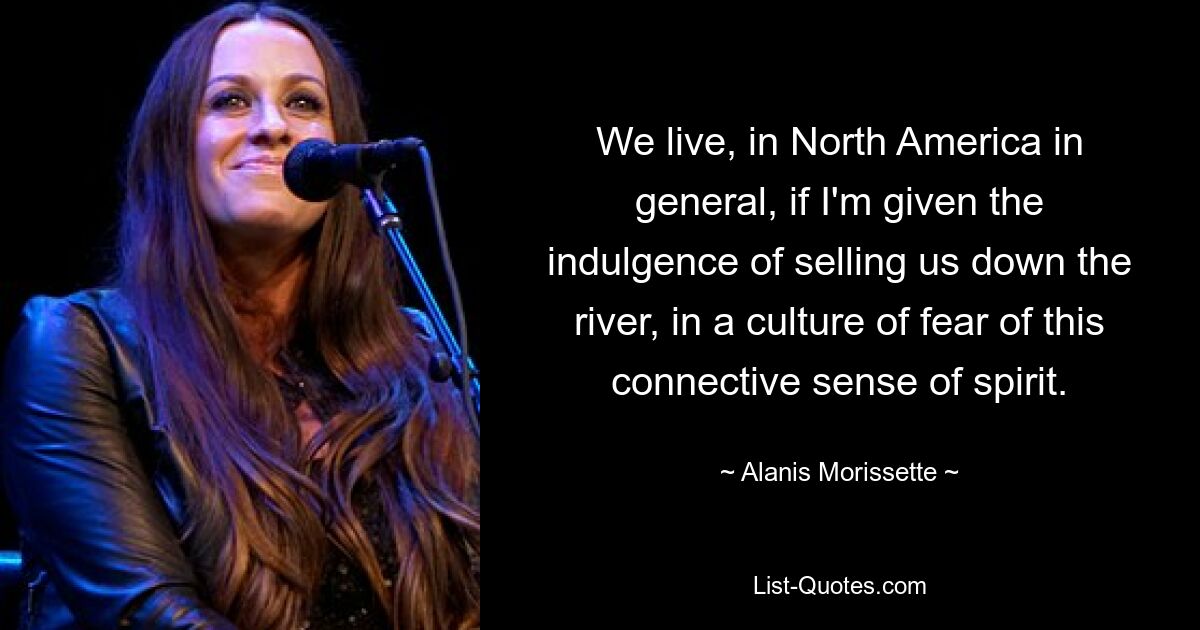 We live, in North America in general, if I'm given the indulgence of selling us down the river, in a culture of fear of this connective sense of spirit. — © Alanis Morissette