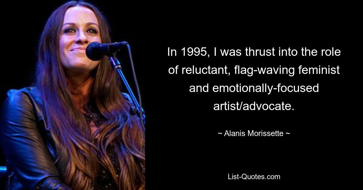 In 1995, I was thrust into the role of reluctant, flag-waving feminist and emotionally-focused artist/advocate. — © Alanis Morissette