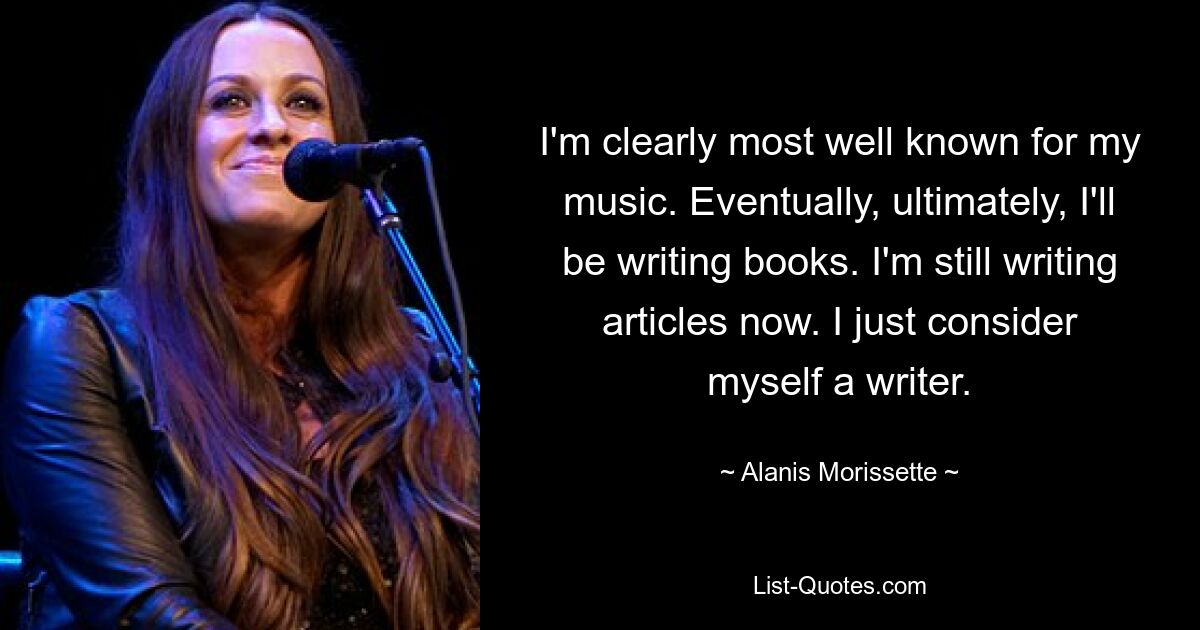 I'm clearly most well known for my music. Eventually, ultimately, I'll be writing books. I'm still writing articles now. I just consider myself a writer. — © Alanis Morissette