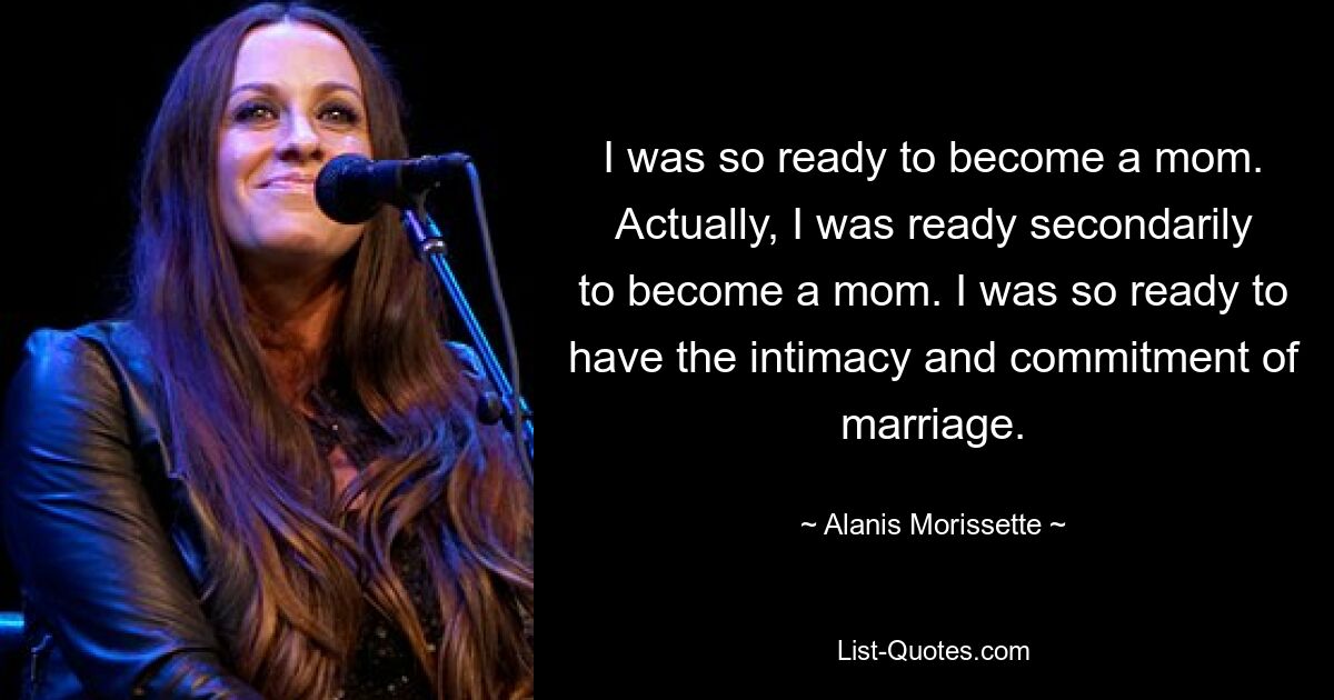 I was so ready to become a mom. Actually, I was ready secondarily to become a mom. I was so ready to have the intimacy and commitment of marriage. — © Alanis Morissette