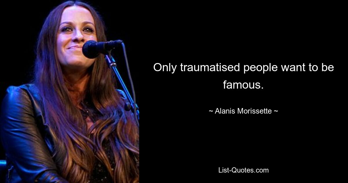 Only traumatised people want to be famous. — © Alanis Morissette