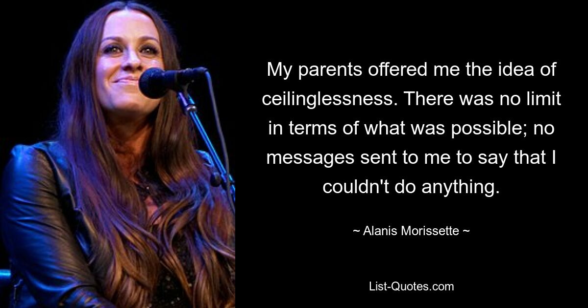 My parents offered me the idea of ceilinglessness. There was no limit in terms of what was possible; no messages sent to me to say that I couldn't do anything. — © Alanis Morissette