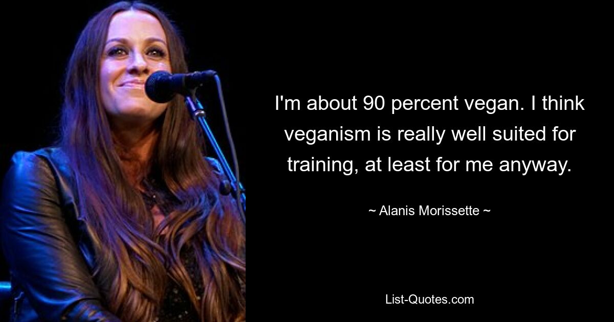 I'm about 90 percent vegan. I think veganism is really well suited for training, at least for me anyway. — © Alanis Morissette