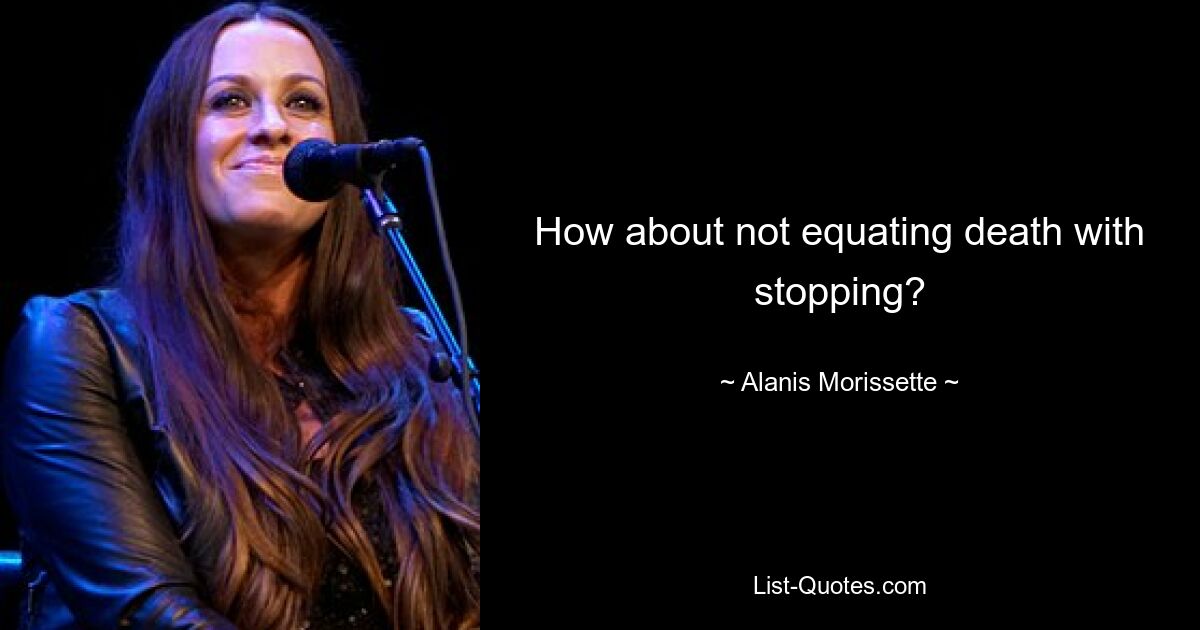 How about not equating death with stopping? — © Alanis Morissette