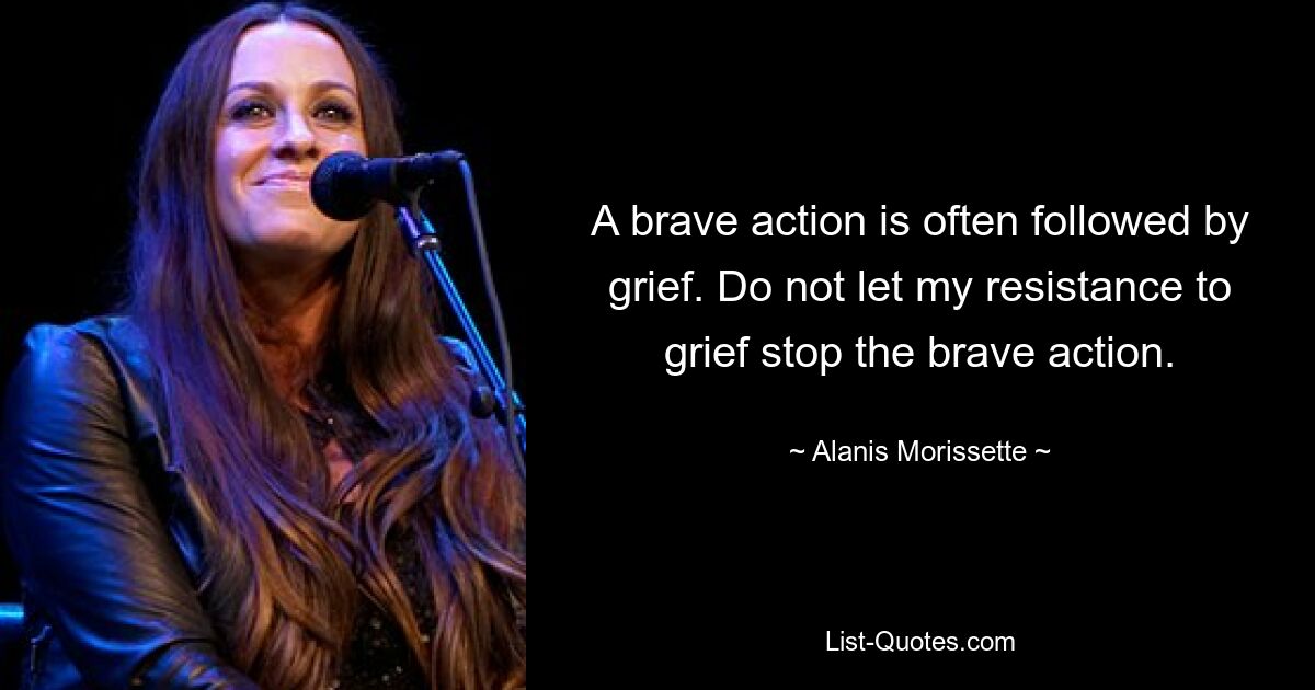 A brave action is often followed by grief. Do not let my resistance to grief stop the brave action. — © Alanis Morissette