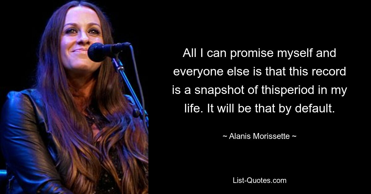 All I can promise myself and everyone else is that this record is a snapshot of thisperiod in my life. It will be that by default. — © Alanis Morissette