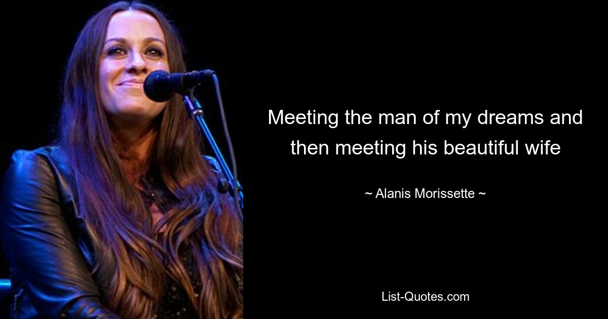 Meeting the man of my dreams and then meeting his beautiful wife — © Alanis Morissette