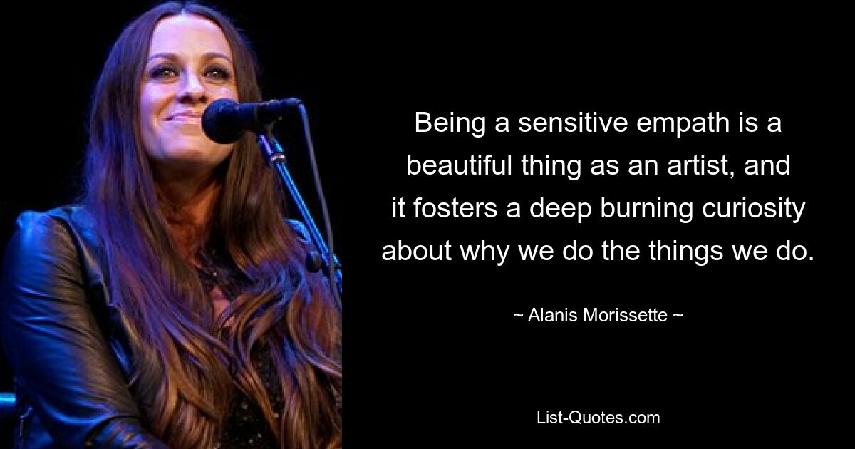 Being a sensitive empath is a beautiful thing as an artist, and it fosters a deep burning curiosity about why we do the things we do. — © Alanis Morissette