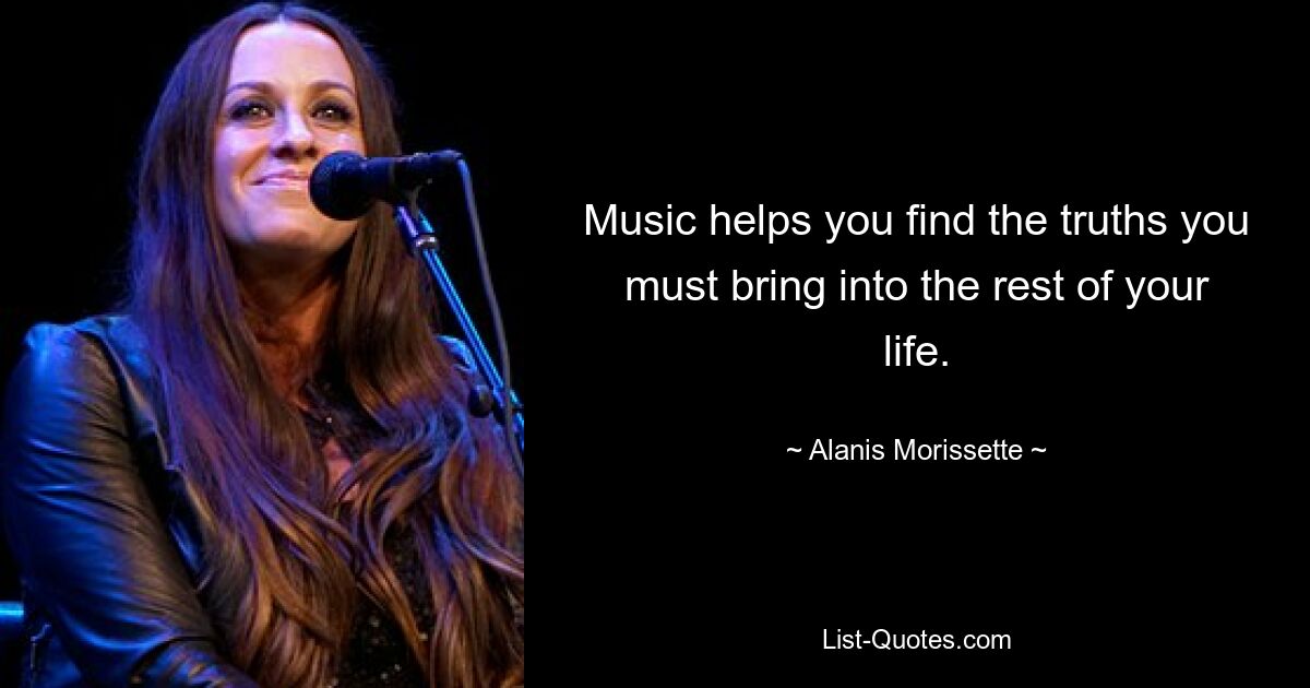 Music helps you find the truths you must bring into the rest of your life. — © Alanis Morissette