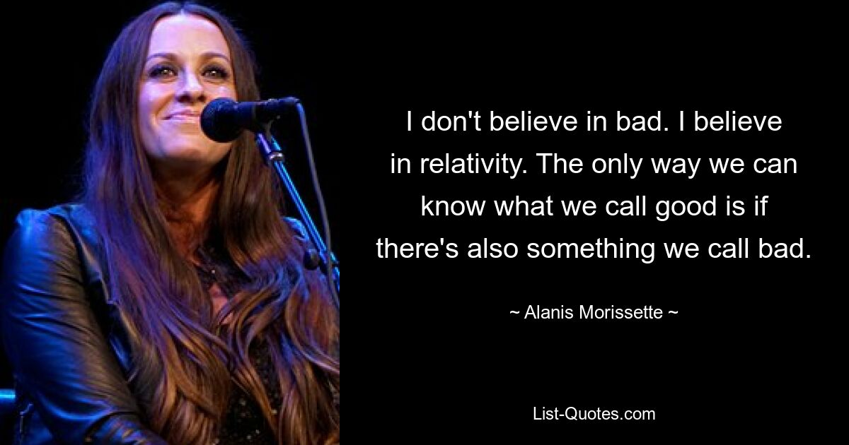 I don't believe in bad. I believe in relativity. The only way we can know what we call good is if there's also something we call bad. — © Alanis Morissette