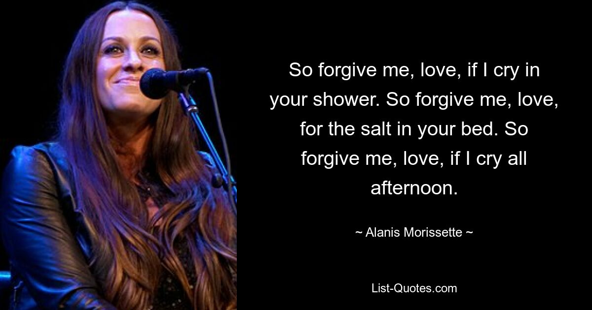 So forgive me, love, if I cry in your shower. So forgive me, love, for the salt in your bed. So forgive me, love, if I cry all afternoon. — © Alanis Morissette