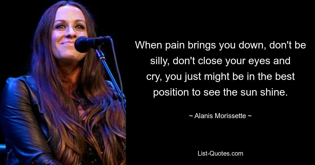 When pain brings you down, don't be silly, don't close your eyes and cry, you just might be in the best position to see the sun shine. — © Alanis Morissette