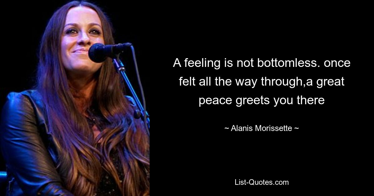 A feeling is not bottomless. once felt all the way through,a great peace greets you there — © Alanis Morissette