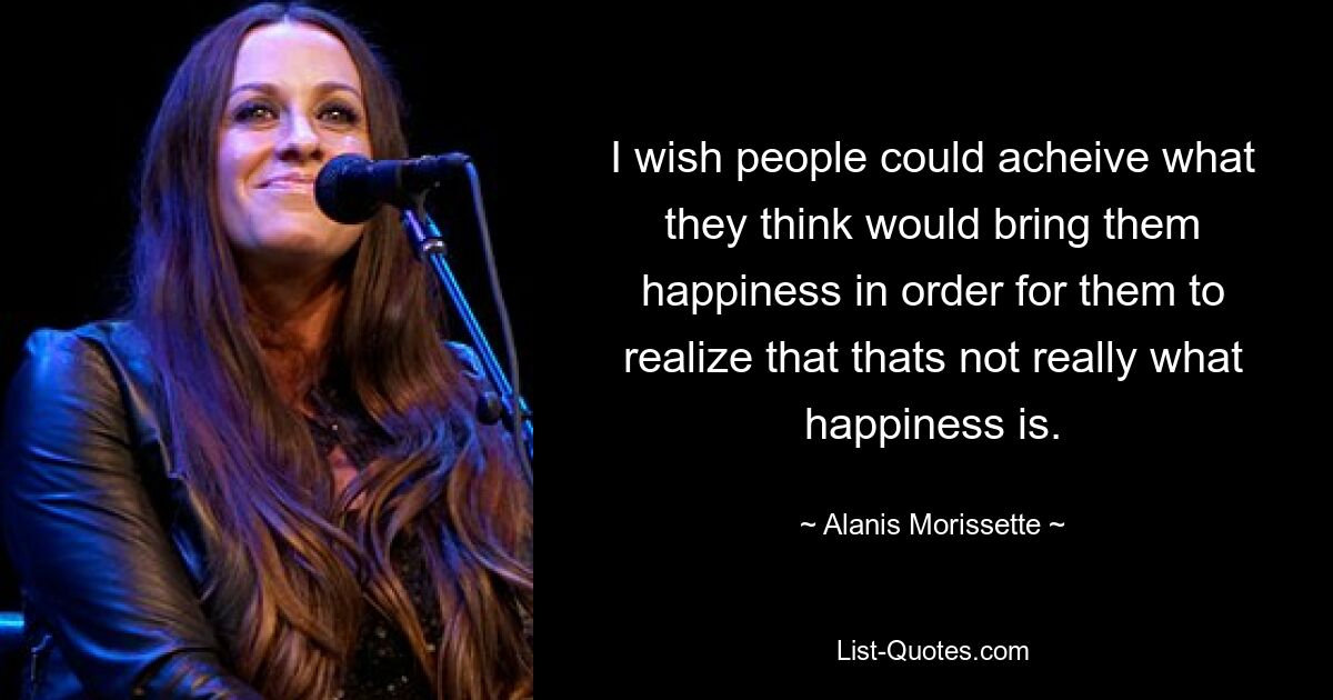 I wish people could acheive what they think would bring them happiness in order for them to realize that thats not really what happiness is. — © Alanis Morissette