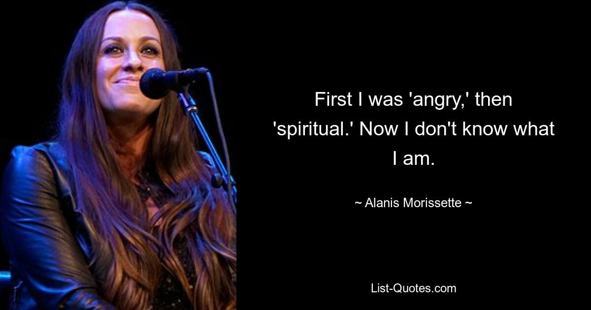 First I was 'angry,' then 'spiritual.' Now I don't know what I am. — © Alanis Morissette