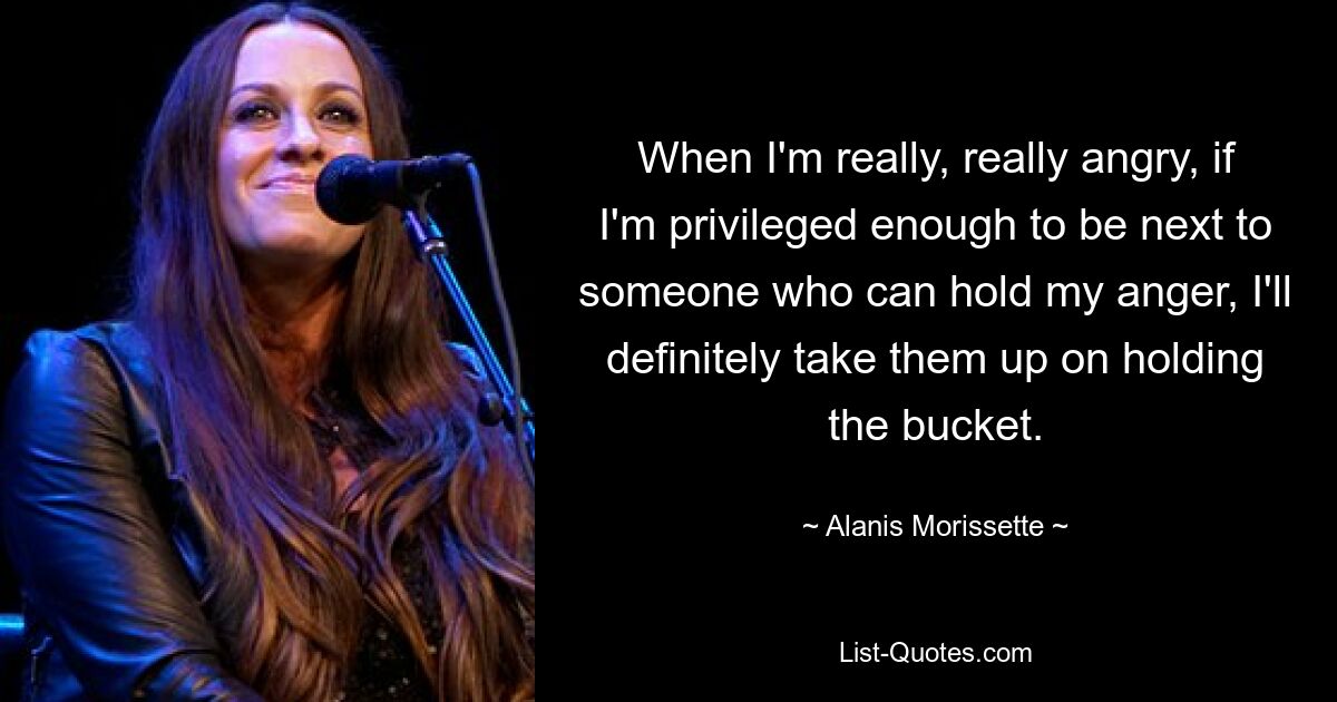 When I'm really, really angry, if I'm privileged enough to be next to someone who can hold my anger, I'll definitely take them up on holding the bucket. — © Alanis Morissette