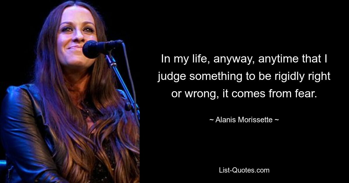 In my life, anyway, anytime that I judge something to be rigidly right or wrong, it comes from fear. — © Alanis Morissette