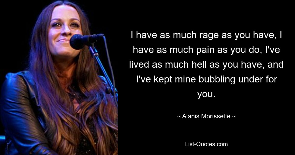 I have as much rage as you have, I have as much pain as you do, I've lived as much hell as you have, and I've kept mine bubbling under for you. — © Alanis Morissette