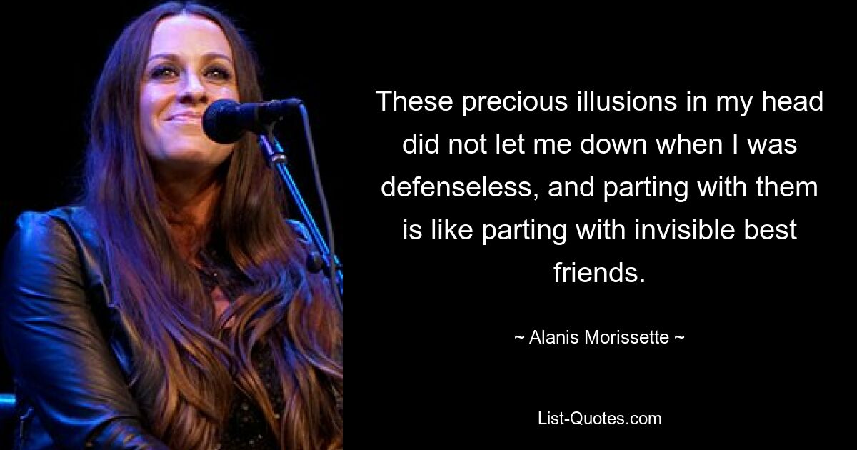 These precious illusions in my head did not let me down when I was defenseless, and parting with them is like parting with invisible best friends. — © Alanis Morissette