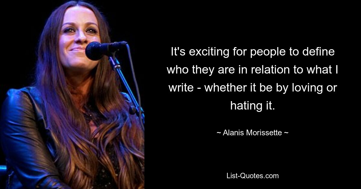 It's exciting for people to define who they are in relation to what I write - whether it be by loving or hating it. — © Alanis Morissette