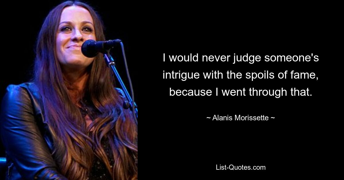 I would never judge someone's intrigue with the spoils of fame, because I went through that. — © Alanis Morissette