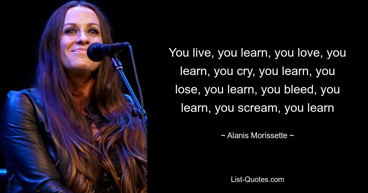 You live, you learn, you love, you learn, you cry, you learn, you lose, you learn, you bleed, you learn, you scream, you learn — © Alanis Morissette