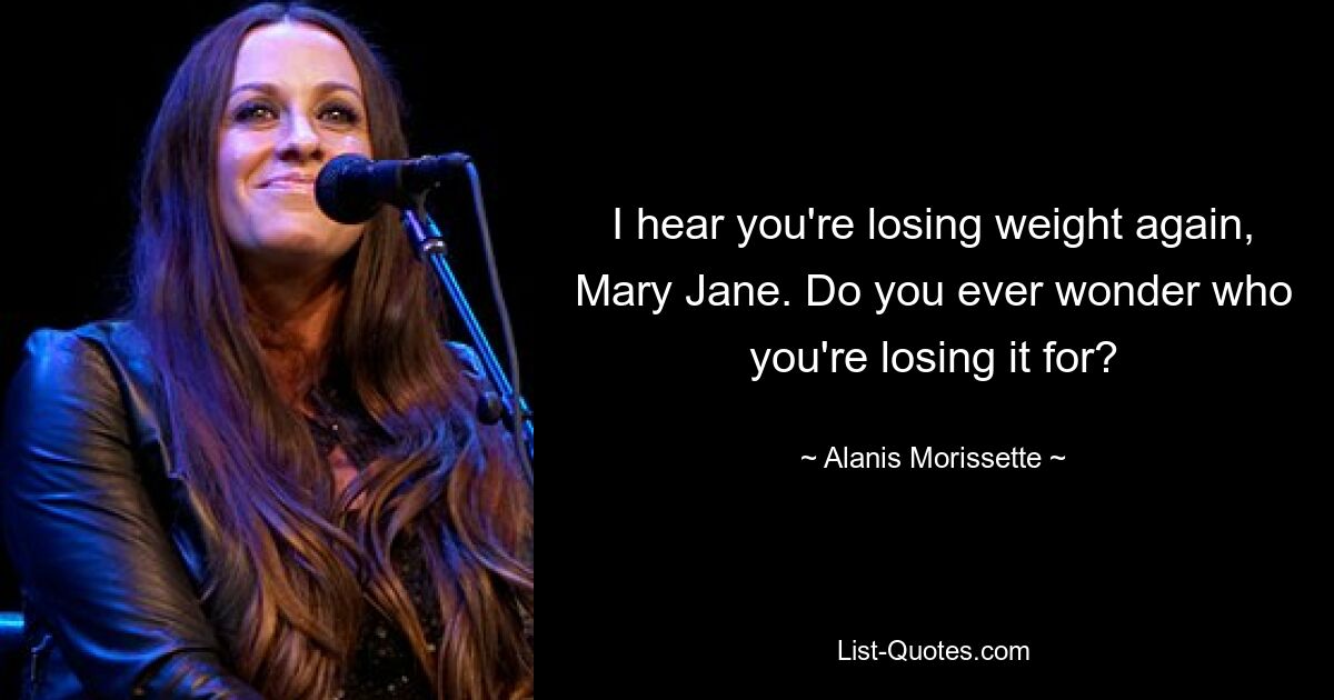 I hear you're losing weight again, Mary Jane. Do you ever wonder who you're losing it for? — © Alanis Morissette