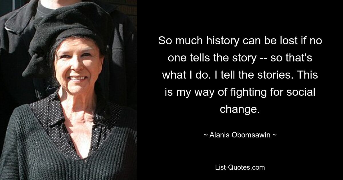 So much history can be lost if no one tells the story -- so that's what I do. I tell the stories. This is my way of fighting for social change. — © Alanis Obomsawin