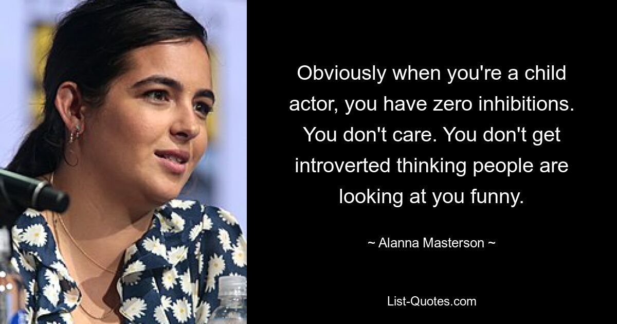 Obviously when you're a child actor, you have zero inhibitions. You don't care. You don't get introverted thinking people are looking at you funny. — © Alanna Masterson