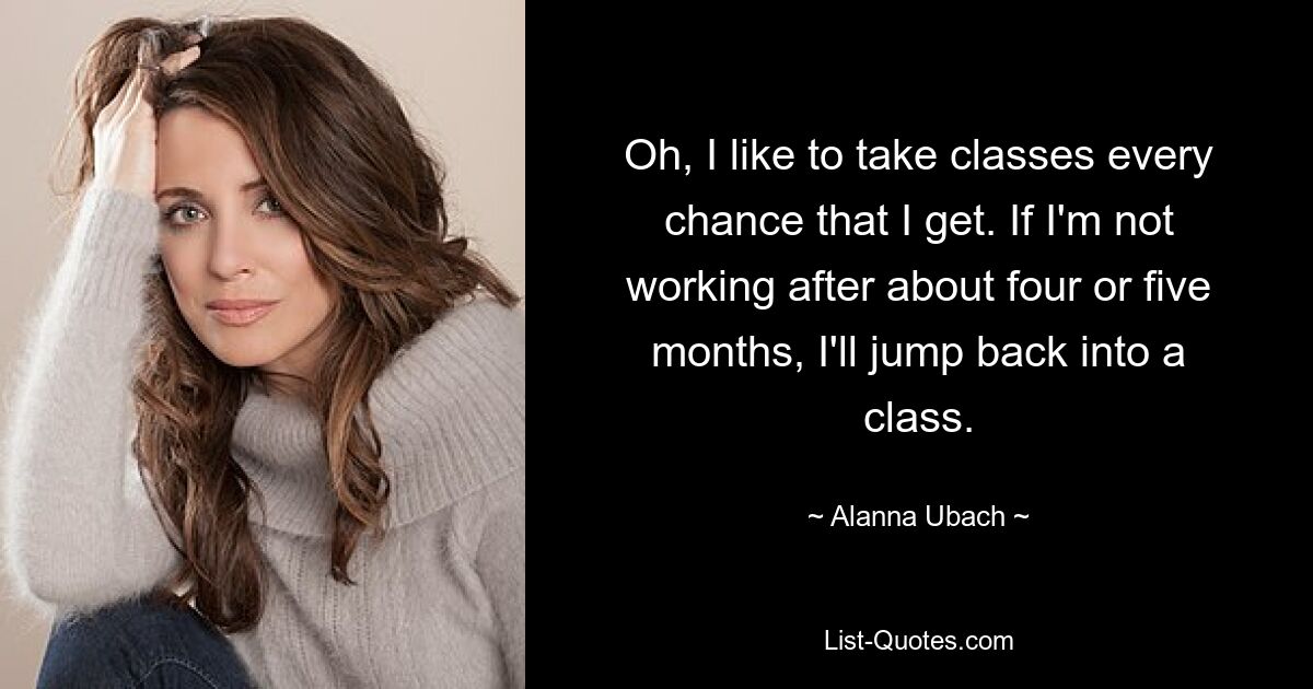 Oh, I like to take classes every chance that I get. If I'm not working after about four or five months, I'll jump back into a class. — © Alanna Ubach