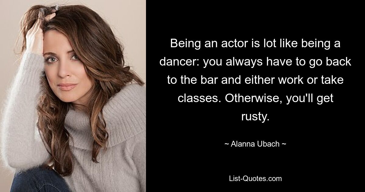 Being an actor is lot like being a dancer: you always have to go back to the bar and either work or take classes. Otherwise, you'll get rusty. — © Alanna Ubach